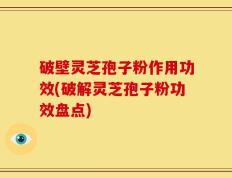 破壁灵芝孢子粉作用功效(破解灵芝孢子粉功效盘点)