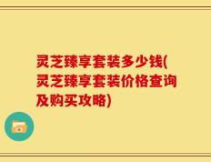 灵芝臻享套装多少钱(灵芝臻享套装价格查询及购买攻略)