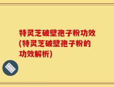 特灵芝破壁孢子粉功效(特灵芝破壁孢子粉的功效解析)