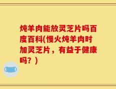炖羊肉能放灵芝片吗百度百科(慢火炖羊肉时加灵芝片，有益于健康吗？)