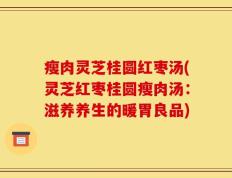 瘦肉灵芝桂圆红枣汤(灵芝红枣桂圆瘦肉汤：滋养养生的暖胃良品)