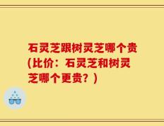 石灵芝跟树灵芝哪个贵(比价：石灵芝和树灵芝哪个更贵？)
