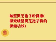 破壁灵芝孢子粉健康(探究破壁灵芝孢子粉的保健功效)