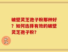破壁灵芝孢子粉那种好？如何选择有效的破壁灵芝孢子粉？