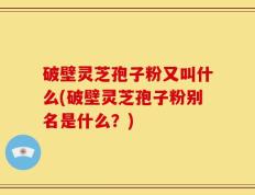 破壁灵芝孢子粉又叫什么(破壁灵芝孢子粉别名是什么？)