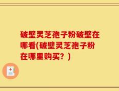 破壁灵芝孢子粉破壁在哪看(破壁灵芝孢子粉在哪里购买？)