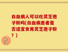 白血病人可以吃灵芝孢子粉吗(白血病患者是否适宜食用灵芝孢子粉？)