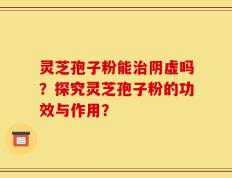 灵芝孢子粉能治阴虚吗？探究灵芝孢子粉的功效与作用？