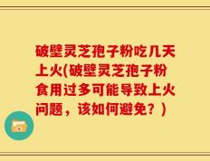 破壁灵芝孢子粉吃几天上火(破壁灵芝孢子粉食用过多可能导致上火问题，该如何避免？)