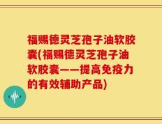 福赐德灵芝孢子油软胶囊(福赐德灵芝孢子油软胶囊——提高免疫力的有效辅助产品)