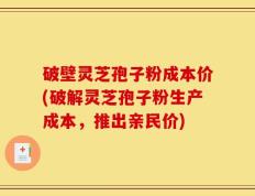 破壁灵芝孢子粉成本价(破解灵芝孢子粉生产成本，推出亲民价)