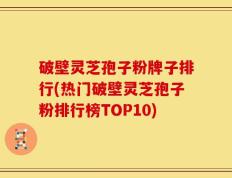 破壁灵芝孢子粉牌子排行(热门破壁灵芝孢子粉排行榜TOP10)