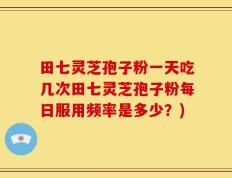 田七灵芝孢子粉一天吃几次田七灵芝孢子粉每日服用频率是多少？)