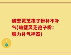 破壁灵芝孢子粉补不补气(破壁灵芝孢子粉：强力补气神器)