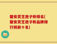 磐安灵芝孢子粉排名(磐安灵芝孢子粉品牌排行榜前十名)