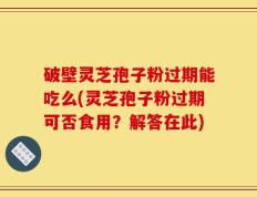 破壁灵芝孢子粉过期能吃么(灵芝孢子粉过期可否食用？解答在此)