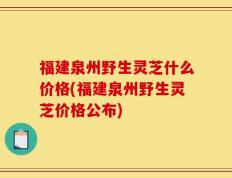 福建泉州野生灵芝什么价格(福建泉州野生灵芝价格公布)
