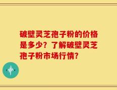 破壁灵芝孢子粉的价格是多少？了解破壁灵芝孢子粉市场行情？