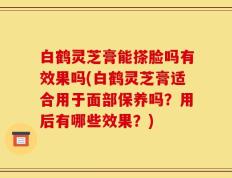 白鹤灵芝膏能搽脸吗有效果吗(白鹤灵芝膏适合用于面部保养吗？用后有哪些效果？)