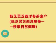 甄芝灵芝西洋参茶客户(甄芝灵芝西洋参茶——慢享自然健康)