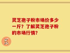 灵芝孢子粉市场价多少一斤？了解灵芝孢子粉的市场行情？