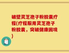 破壁灵芝孢子粉胶囊疗程(疗程服用灵芝孢子粉胶囊，突破健康困境)