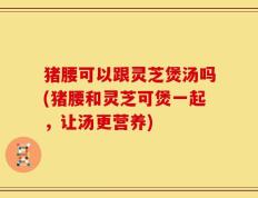 猪腰可以跟灵芝煲汤吗(猪腰和灵芝可煲一起，让汤更营养)
