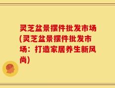 灵芝盆景摆件批发市场(灵芝盆景摆件批发市场：打造家居养生新风尚)