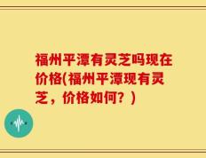 福州平潭有灵芝吗现在价格(福州平潭现有灵芝，价格如何？)