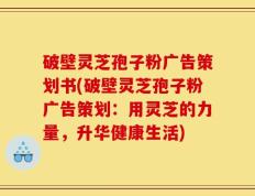 破壁灵芝孢子粉广告策划书(破壁灵芝孢子粉广告策划：用灵芝的力量，升华健康生活)