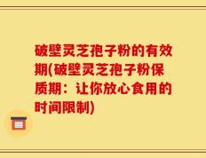破壁灵芝孢子粉的有效期(破壁灵芝孢子粉保质期：让你放心食用的时间限制)