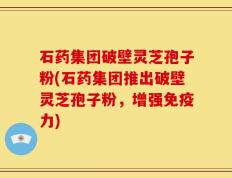 石药集团破壁灵芝孢子粉(石药集团推出破壁灵芝孢子粉，增强免疫力)