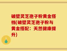 破壁灵芝孢子粉黄金搭档(破壁灵芝孢子粉与黄金搭配：天然健康提升)