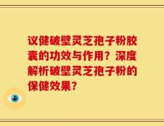 议健破壁灵芝孢子粉胶囊的功效与作用？深度解析破壁灵芝孢子粉的保健效果？