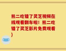 熊二吃错了灵芝视频在线观看翻车啦！熊二吃错了灵芝影片免费观看)
