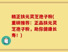 精正扶元灵芝孢子粉(重磅推荐：正品扶元灵芝孢子粉，助你健康长寿！)