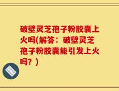 破壁灵芝孢子粉胶囊上火吗(解答：破壁灵芝孢子粉胶囊能引发上火吗？)