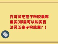 百济灵芝孢子粉胶囊哪里买(哪里可以购买百济灵芝孢子粉胶囊？)