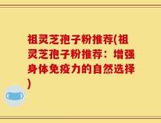 祖灵芝孢子粉推荐(祖灵芝孢子粉推荐：增强身体免疫力的自然选择)