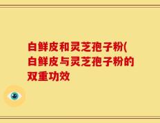白鲜皮和灵芝孢子粉(白鲜皮与灵芝孢子粉的双重功效
