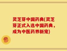 灵芝芽中国药典(灵芝芽正式入选中国药典，成为中医药界新宠)
