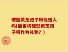 破壁灵芝孢子粉能送人吗(能否将破壁灵芝孢子粉作为礼物？)