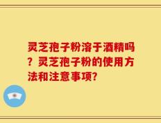 灵芝孢子粉溶于酒精吗？灵芝孢子粉的使用方法和注意事项？