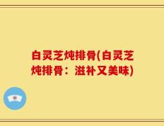 白灵芝炖排骨(白灵芝炖排骨：滋补又美味)