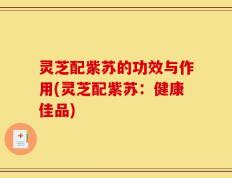 灵芝配紫苏的功效与作用(灵芝配紫苏：健康佳品)