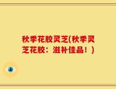 秋季花胶灵芝(秋季灵芝花胶：滋补佳品！)