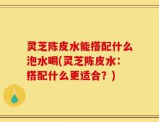 灵芝陈皮水能搭配什么泡水喝(灵芝陈皮水：搭配什么更适合？)