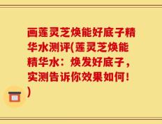 画莲灵芝焕能好底子精华水测评(莲灵芝焕能精华水：焕发好底子，实测告诉你效果如何！)