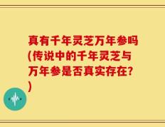 真有千年灵芝万年参吗(传说中的千年灵芝与万年参是否真实存在？)