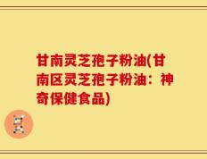 甘南灵芝孢子粉油(甘南区灵芝孢子粉油：神奇保健食品)
